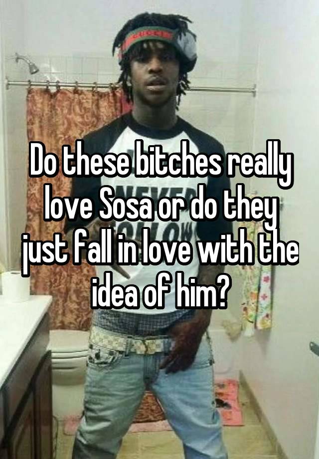 Do these bitches really love Sosa or do they just fall in love with the idea of him?