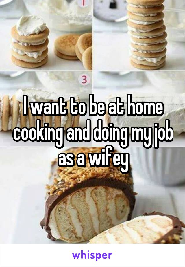 I want to be at home cooking and doing my job as a wifey