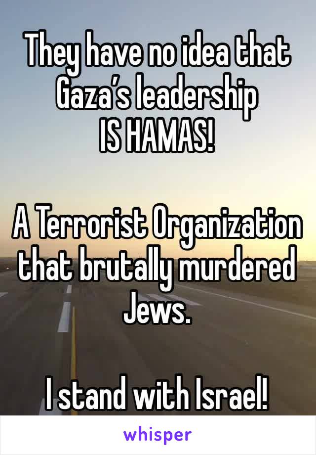 They have no idea that Gaza’s leadership 
IS HAMAS!

A Terrorist Organization that brutally murdered Jews.

I stand with Israel!