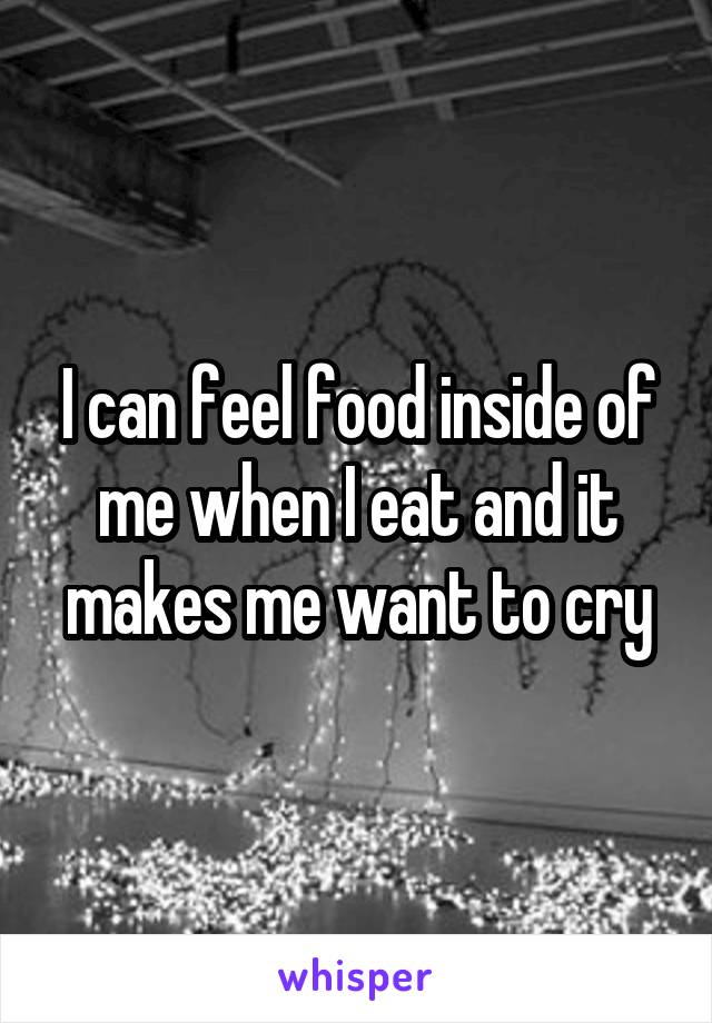 I can feel food inside of me when I eat and it makes me want to cry