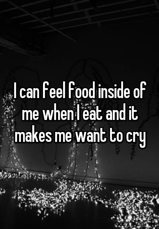 I can feel food inside of me when I eat and it makes me want to cry