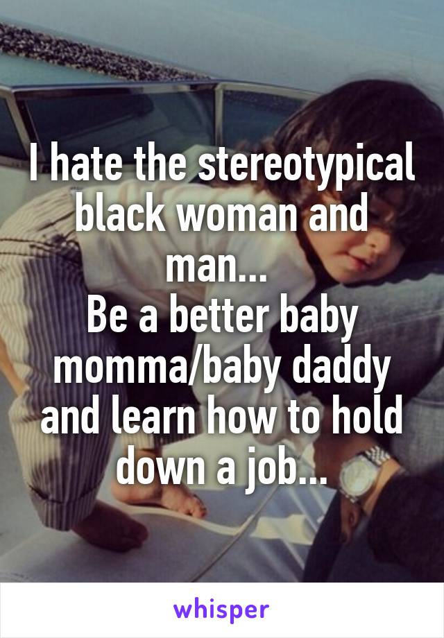 I hate the stereotypical black woman and man... 
Be a better baby momma/baby daddy and learn how to hold down a job...