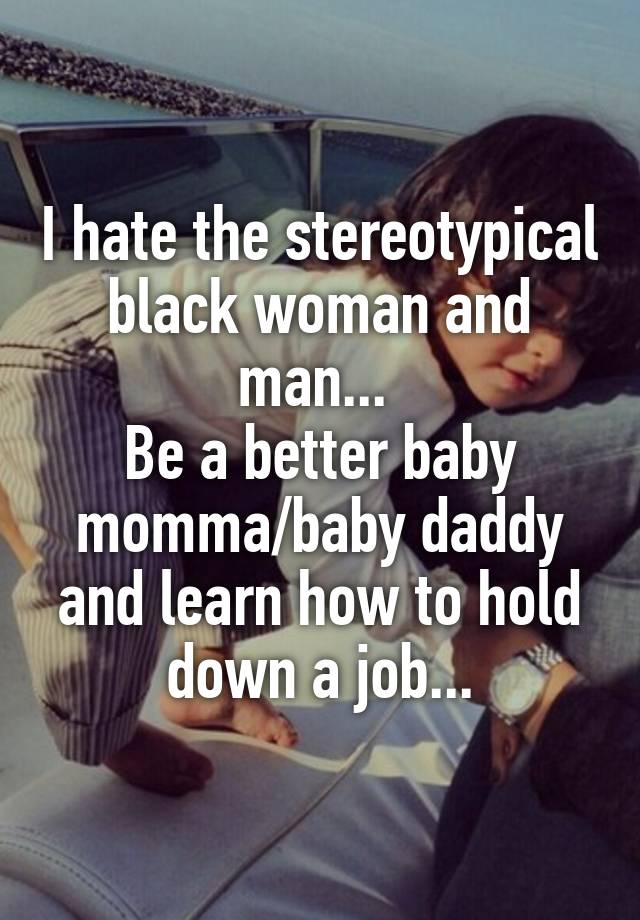 I hate the stereotypical black woman and man... 
Be a better baby momma/baby daddy and learn how to hold down a job...