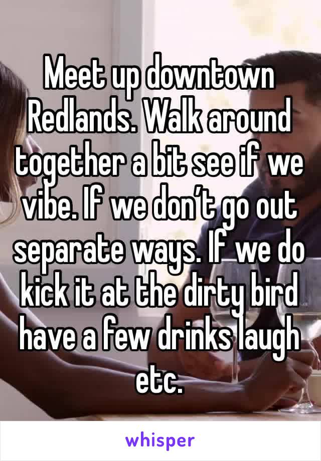 Meet up downtown Redlands. Walk around together a bit see if we vibe. If we don’t go out separate ways. If we do kick it at the dirty bird have a few drinks laugh etc. 