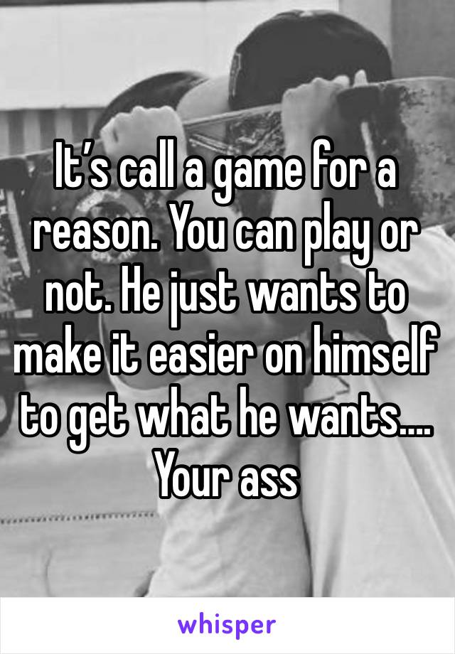 It’s call a game for a reason. You can play or not. He just wants to make it easier on himself to get what he wants…. Your ass