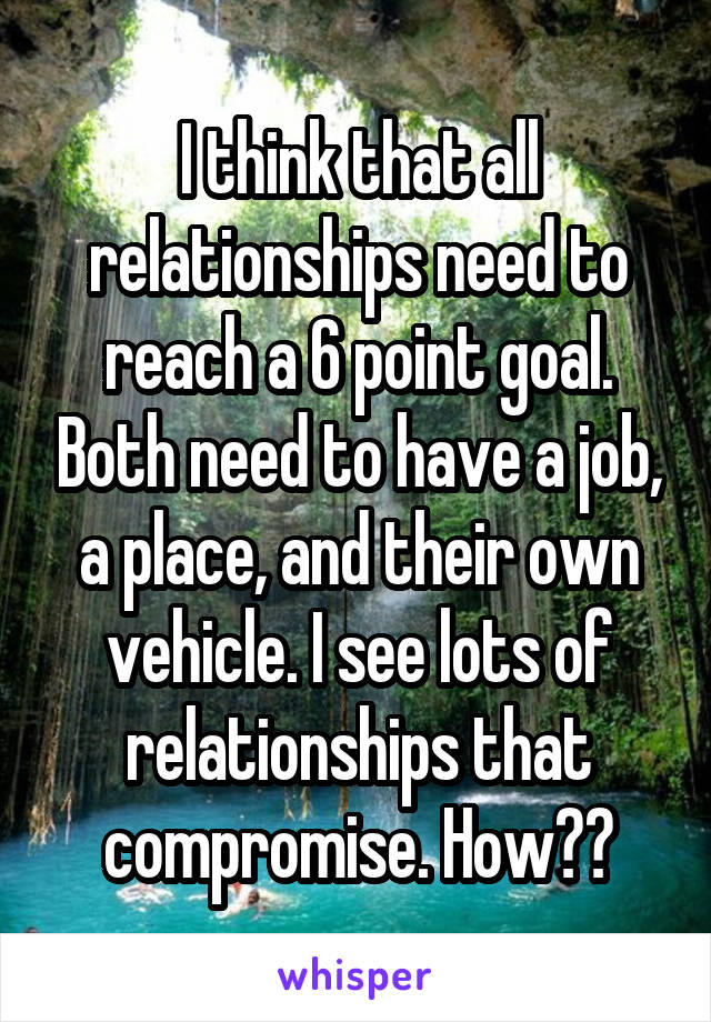 I think that all relationships need to reach a 6 point goal. Both need to have a job, a place, and their own vehicle. I see lots of relationships that compromise. How??