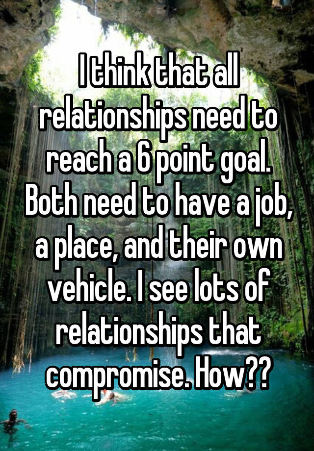 I think that all relationships need to reach a 6 point goal. Both need to have a job, a place, and their own vehicle. I see lots of relationships that compromise. How??