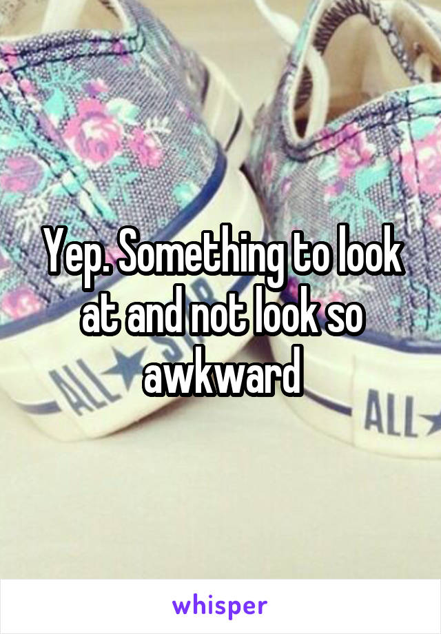 Yep. Something to look at and not look so awkward