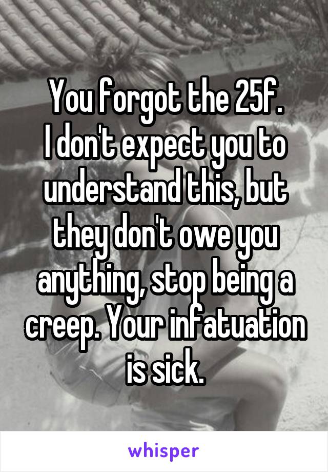 You forgot the 25f.
I don't expect you to understand this, but they don't owe you anything, stop being a creep. Your infatuation is sick.