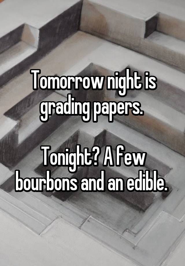 Tomorrow night is grading papers. 

Tonight? A few bourbons and an edible. 