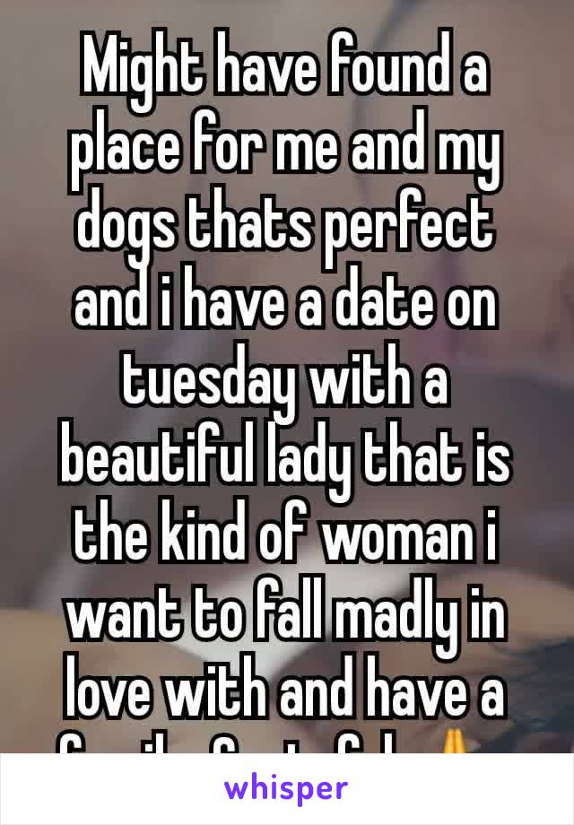 Might have found a place for me and my dogs thats perfect and i have a date on tuesday with a beautiful lady that is the kind of woman i want to fall madly in love with and have a family. Grateful 🙏 