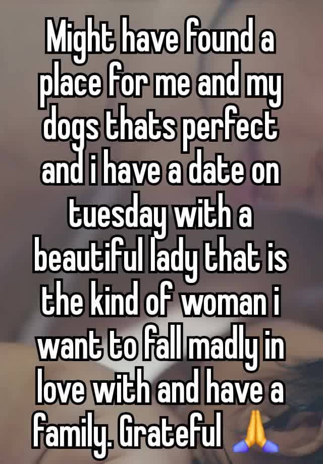 Might have found a place for me and my dogs thats perfect and i have a date on tuesday with a beautiful lady that is the kind of woman i want to fall madly in love with and have a family. Grateful 🙏 