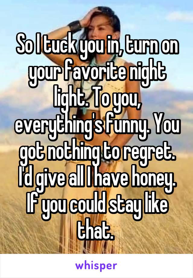 So I tuck you in, turn on your favorite night light. To you, everything's funny. You got nothing to regret. I'd give all I have honey. If you could stay like that. 