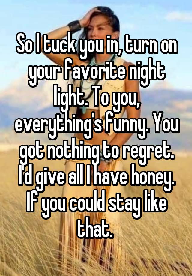 So I tuck you in, turn on your favorite night light. To you, everything's funny. You got nothing to regret. I'd give all I have honey. If you could stay like that. 