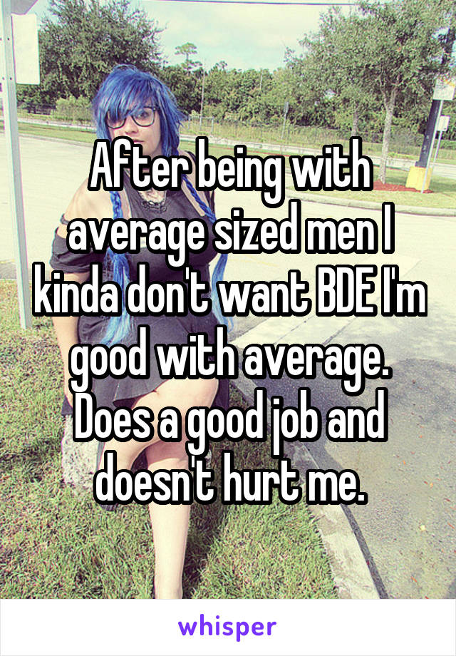 After being with average sized men I kinda don't want BDE I'm good with average. Does a good job and doesn't hurt me.