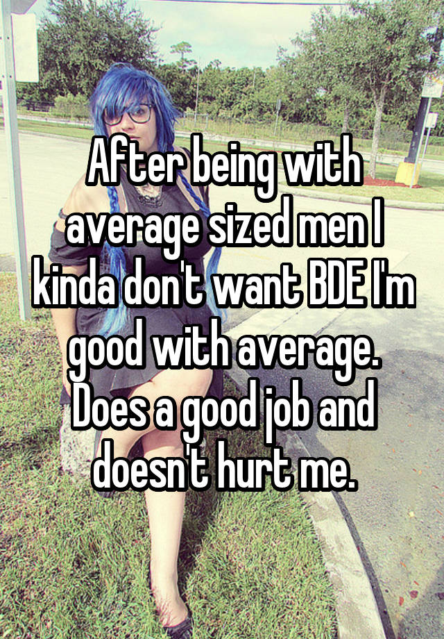 After being with average sized men I kinda don't want BDE I'm good with average. Does a good job and doesn't hurt me.