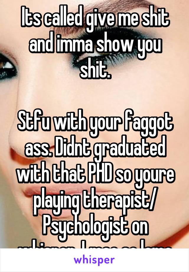 Its called give me shit and imma show you shit.

Stfu with your faggot ass. Didnt graduated with that PHD so youre playing therapist/ Psychologist on whisper. Lmao so lame