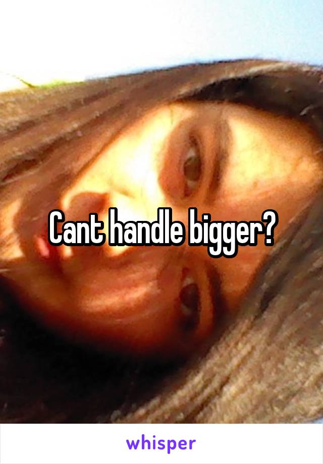 Cant handle bigger?