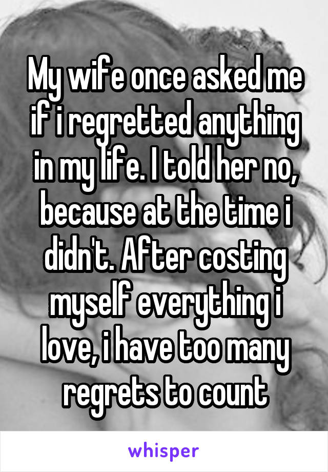 My wife once asked me if i regretted anything in my life. I told her no, because at the time i didn't. After costing myself everything i love, i have too many regrets to count