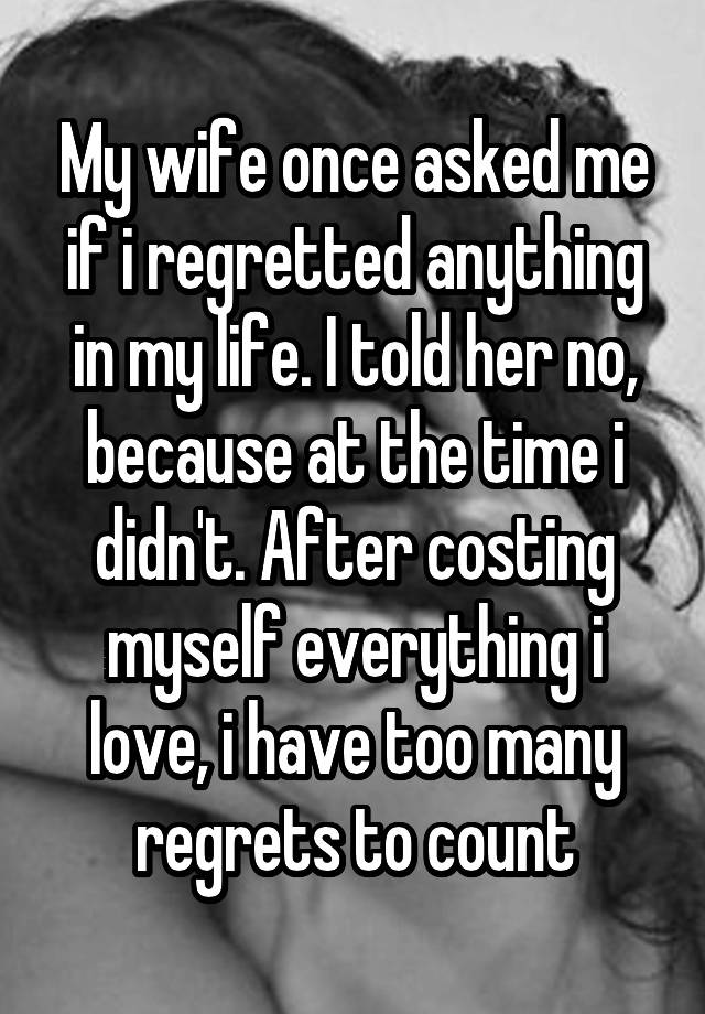 My wife once asked me if i regretted anything in my life. I told her no, because at the time i didn't. After costing myself everything i love, i have too many regrets to count