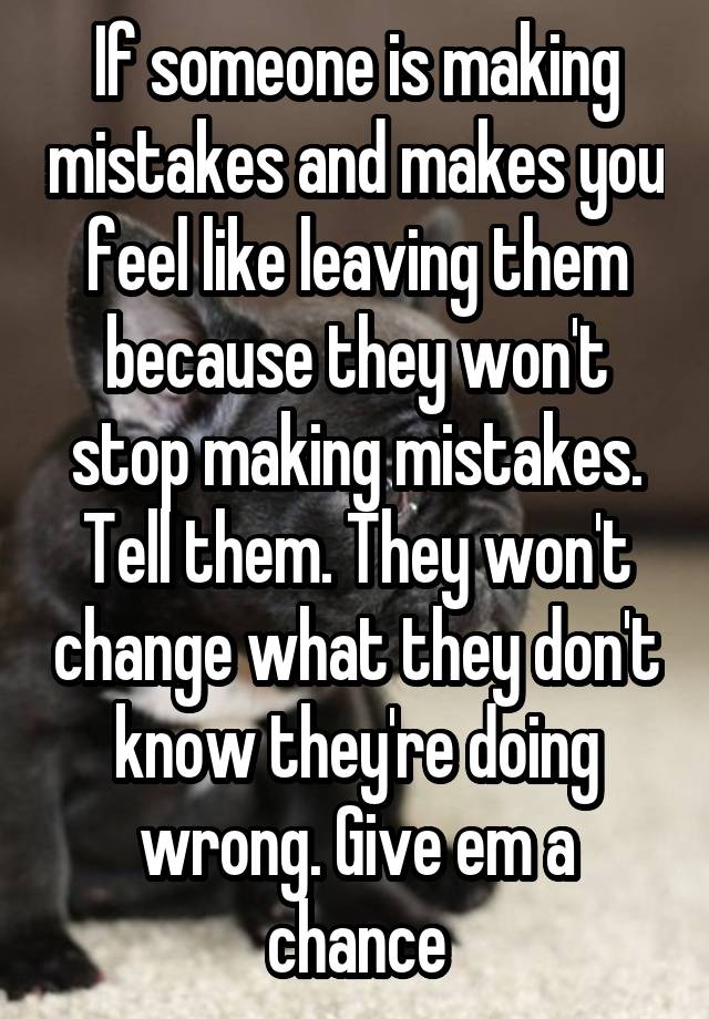 If someone is making mistakes and makes you feel like leaving them because they won't stop making mistakes. Tell them. They won't change what they don't know they're doing wrong. Give em a chance