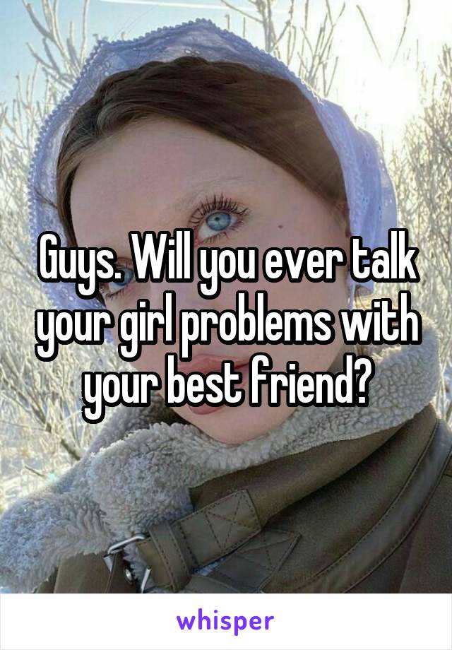 Guys. Will you ever talk your girl problems with your best friend?