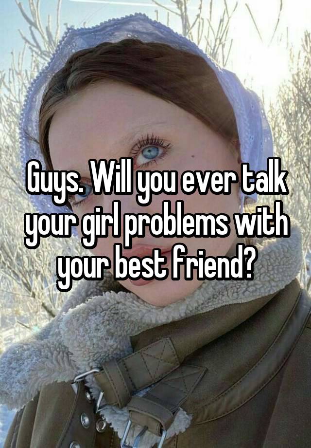 Guys. Will you ever talk your girl problems with your best friend?