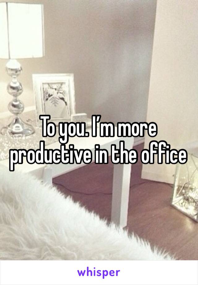 To you. I’m more productive in the office 