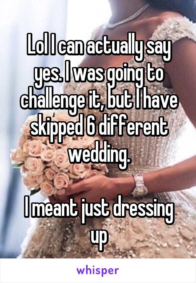 Lol I can actually say yes. I was going to challenge it, but I have skipped 6 different wedding.

I meant just dressing up