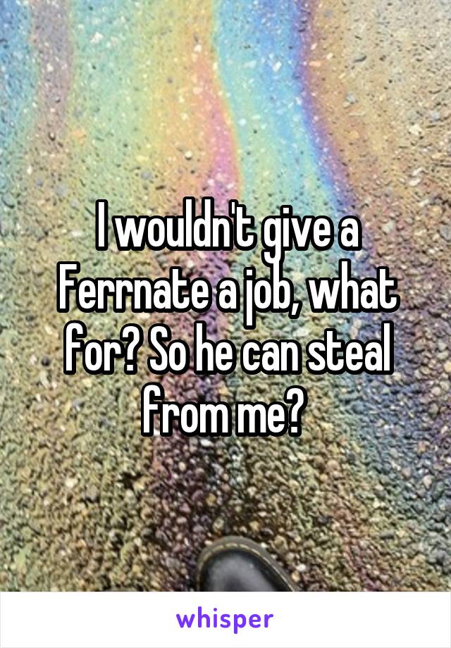 I wouldn't give a Ferrnate a job, what for? So he can steal from me? 