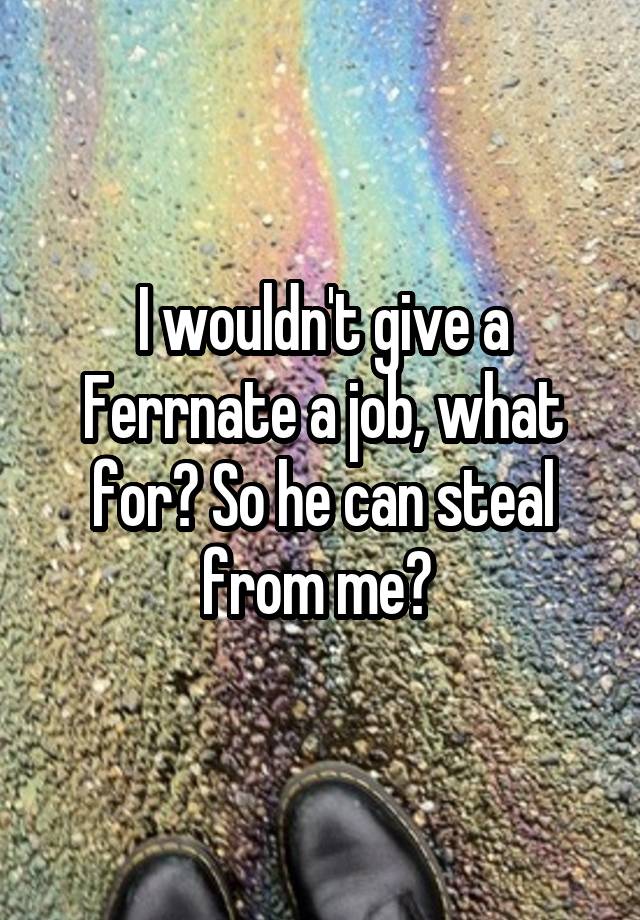 I wouldn't give a Ferrnate a job, what for? So he can steal from me? 