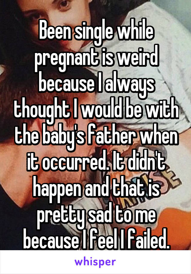 Been single while pregnant is weird because I always thought I would be with the baby's father when it occurred. It didn't happen and that is pretty sad to me because I feel I failed.