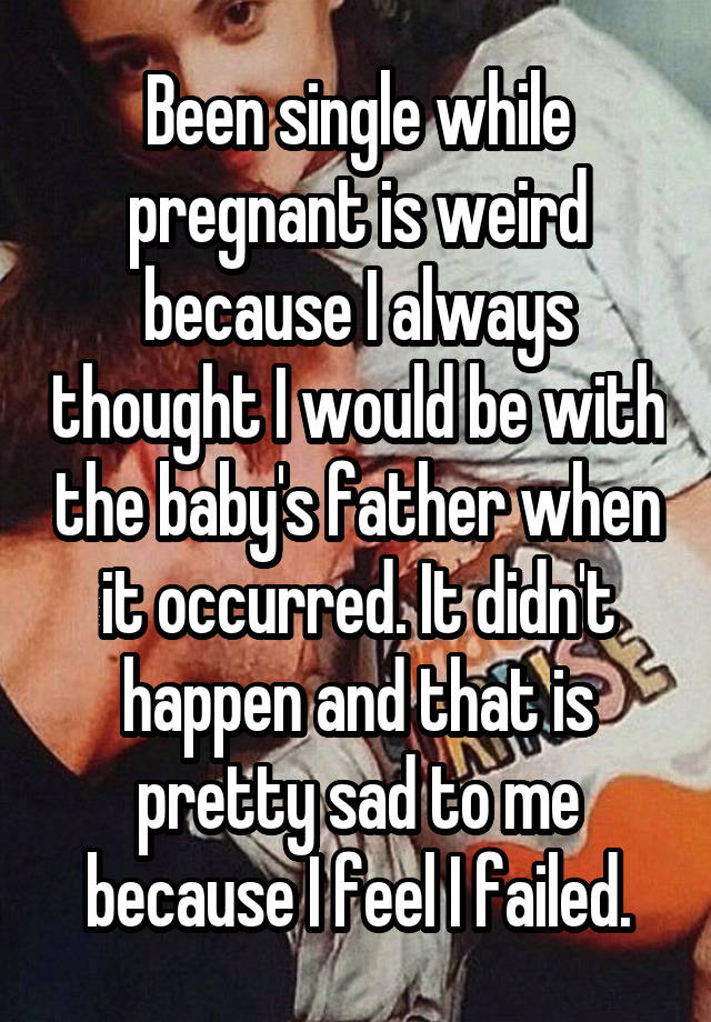 Been single while pregnant is weird because I always thought I would be with the baby's father when it occurred. It didn't happen and that is pretty sad to me because I feel I failed.