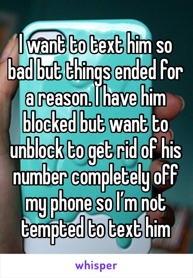 I want to text him so bad but things ended for a reason. I have him blocked but want to unblock to get rid of his number completely off my phone so I’m not tempted to text him