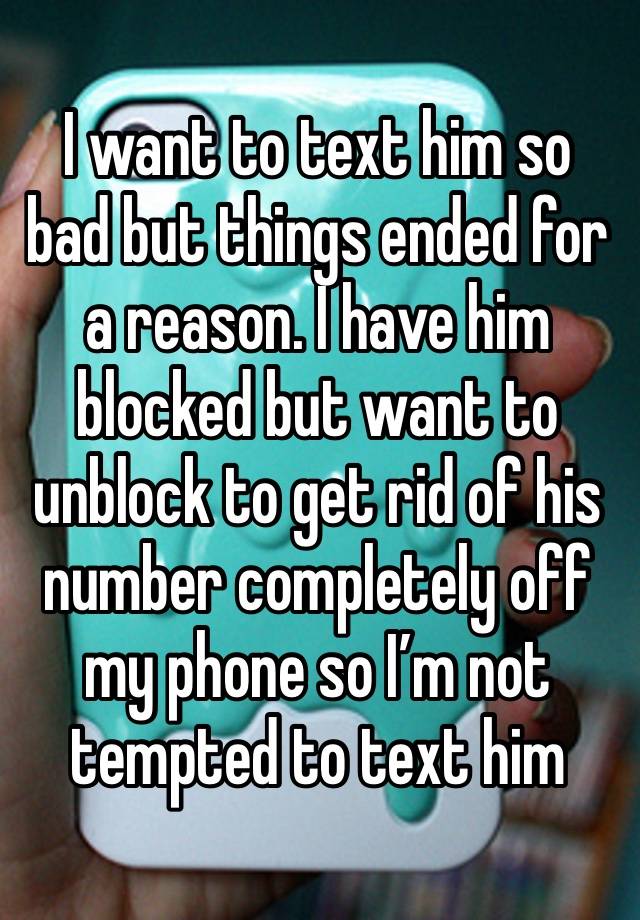 I want to text him so bad but things ended for a reason. I have him blocked but want to unblock to get rid of his number completely off my phone so I’m not tempted to text him