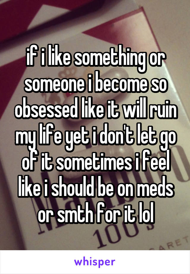 if i like something or someone i become so obsessed like it will ruin my life yet i don't let go of it sometimes i feel like i should be on meds or smth for it lol