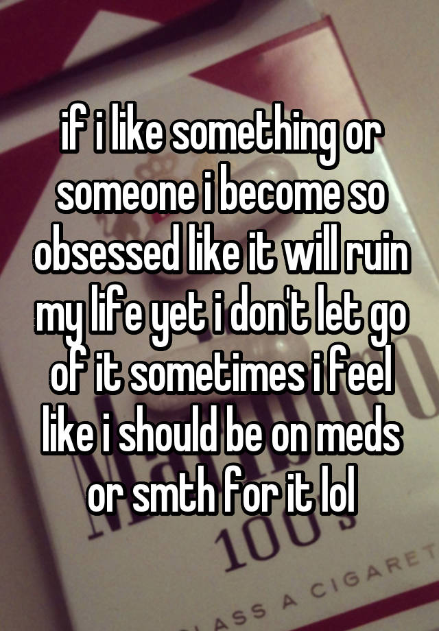 if i like something or someone i become so obsessed like it will ruin my life yet i don't let go of it sometimes i feel like i should be on meds or smth for it lol