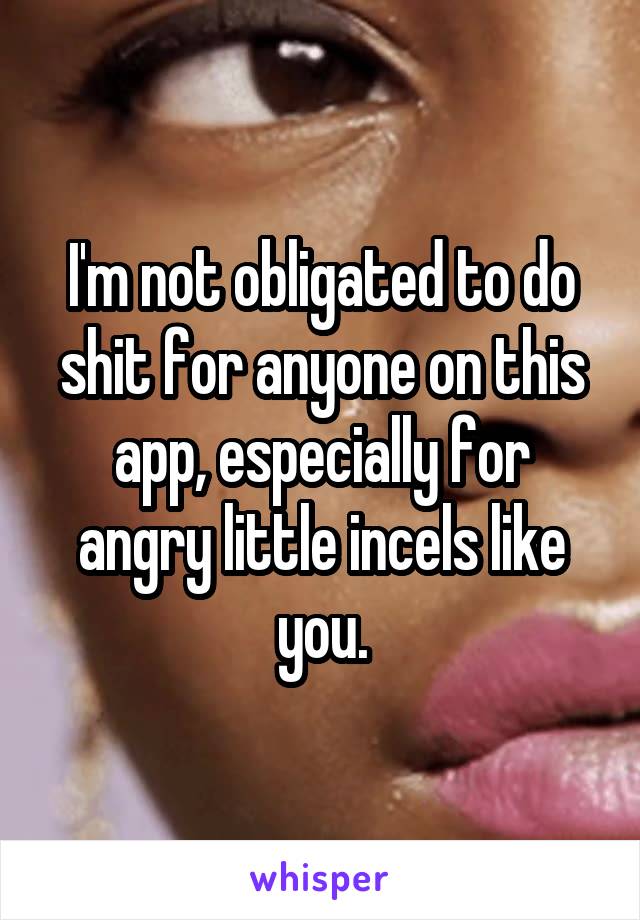 I'm not obligated to do shit for anyone on this app, especially for angry little incels like you.