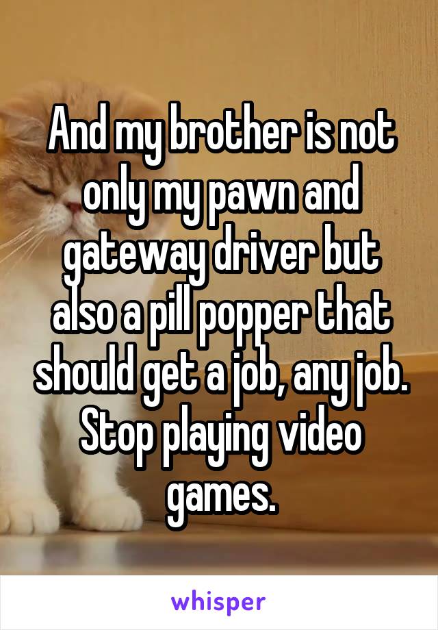 And my brother is not only my pawn and gateway driver but also a pill popper that should get a job, any job. Stop playing video games.