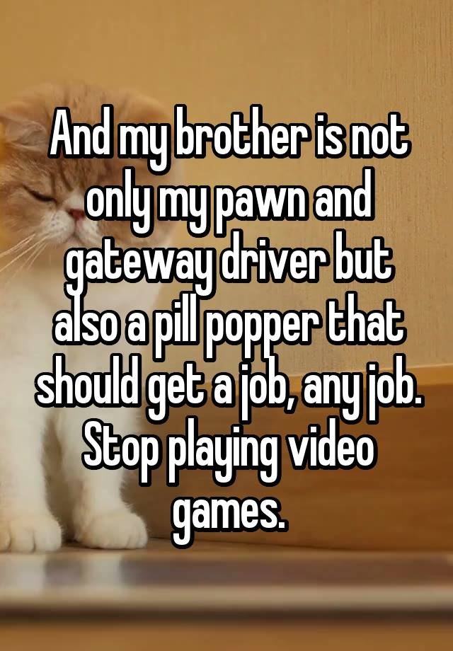 And my brother is not only my pawn and gateway driver but also a pill popper that should get a job, any job. Stop playing video games.