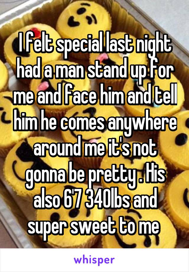 I felt special last night had a man stand up for me and face him and tell him he comes anywhere around me it's not gonna be pretty . His also 6'7 340lbs and super sweet to me 