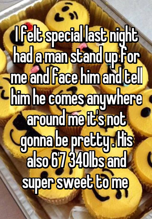 I felt special last night had a man stand up for me and face him and tell him he comes anywhere around me it's not gonna be pretty . His also 6'7 340lbs and super sweet to me 