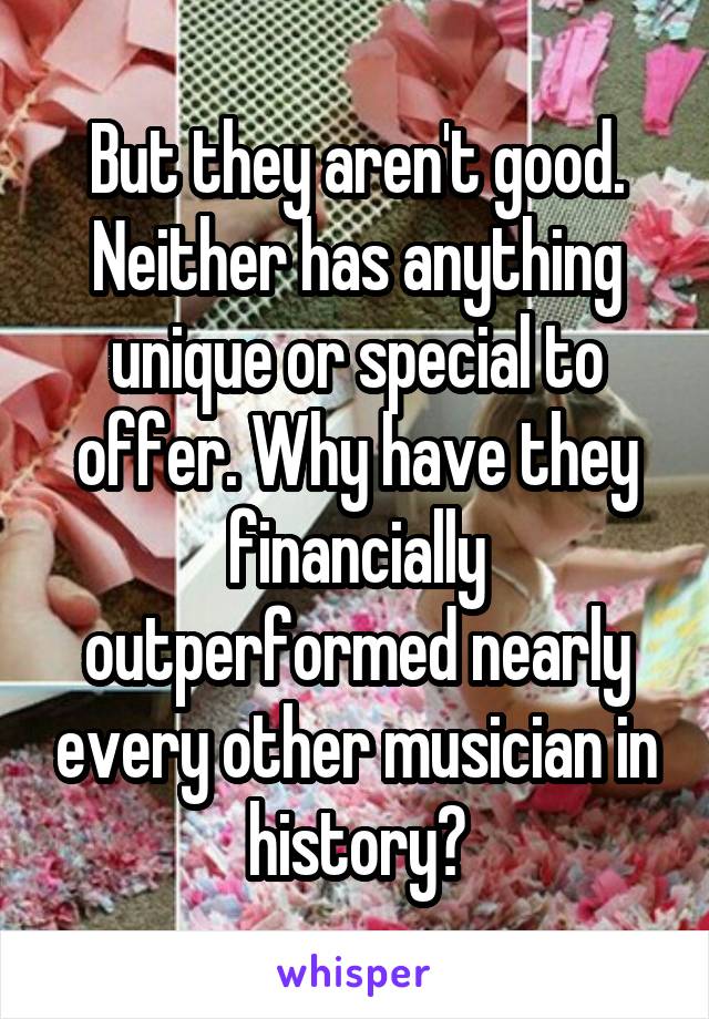 But they aren't good. Neither has anything unique or special to offer. Why have they financially outperformed nearly every other musician in history?