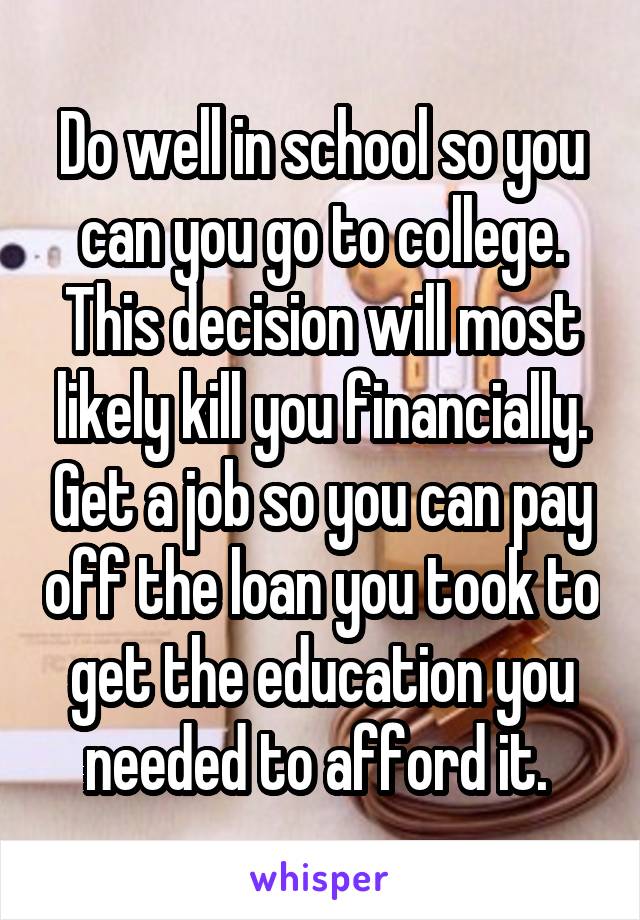 Do well in school so you can you go to college. This decision will most likely kill you financially. Get a job so you can pay off the loan you took to get the education you needed to afford it. 