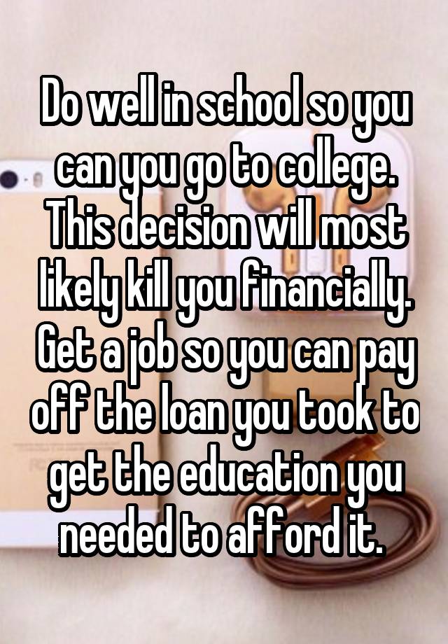 Do well in school so you can you go to college. This decision will most likely kill you financially. Get a job so you can pay off the loan you took to get the education you needed to afford it. 