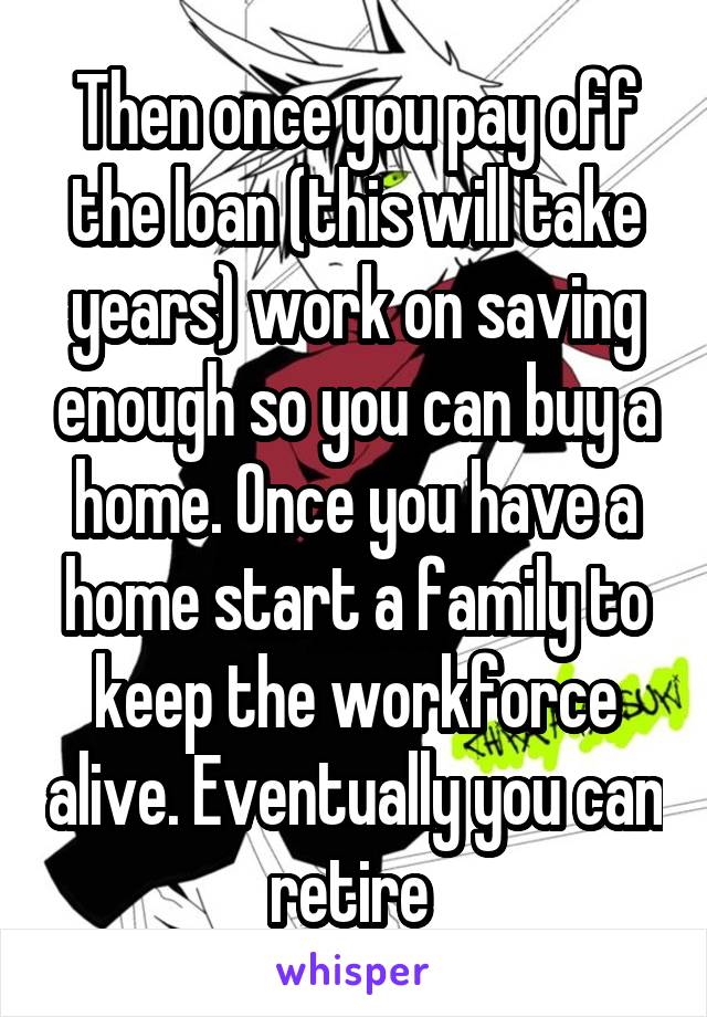 Then once you pay off the loan (this will take years) work on saving enough so you can buy a home. Once you have a home start a family to keep the workforce alive. Eventually you can retire 