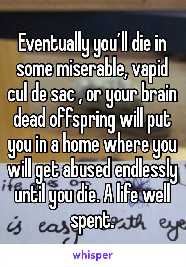 Eventually you’ll die in some miserable, vapid cul de sac , or your brain dead offspring will put you in a home where you will get abused endlessly until you die. A life well spent. 