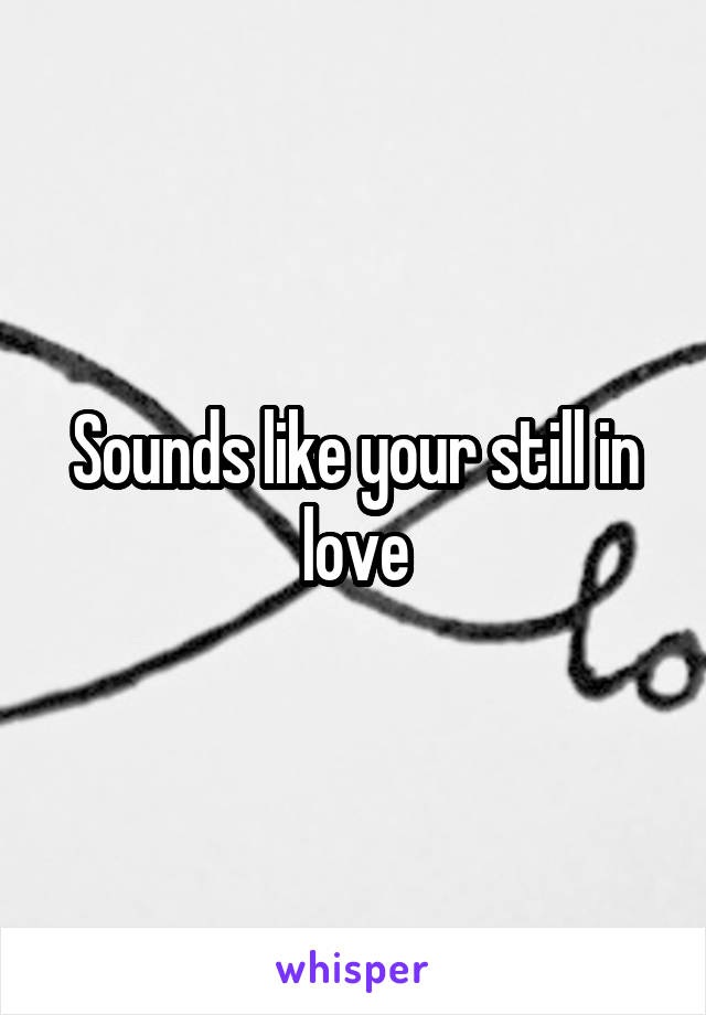 Sounds like your still in love