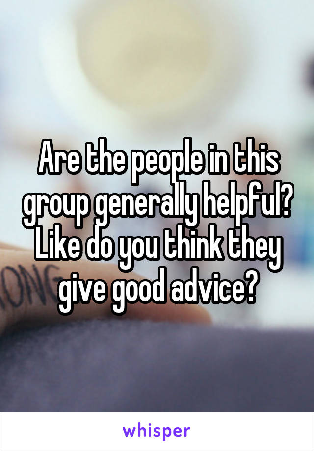 Are the people in this group generally helpful? Like do you think they give good advice?