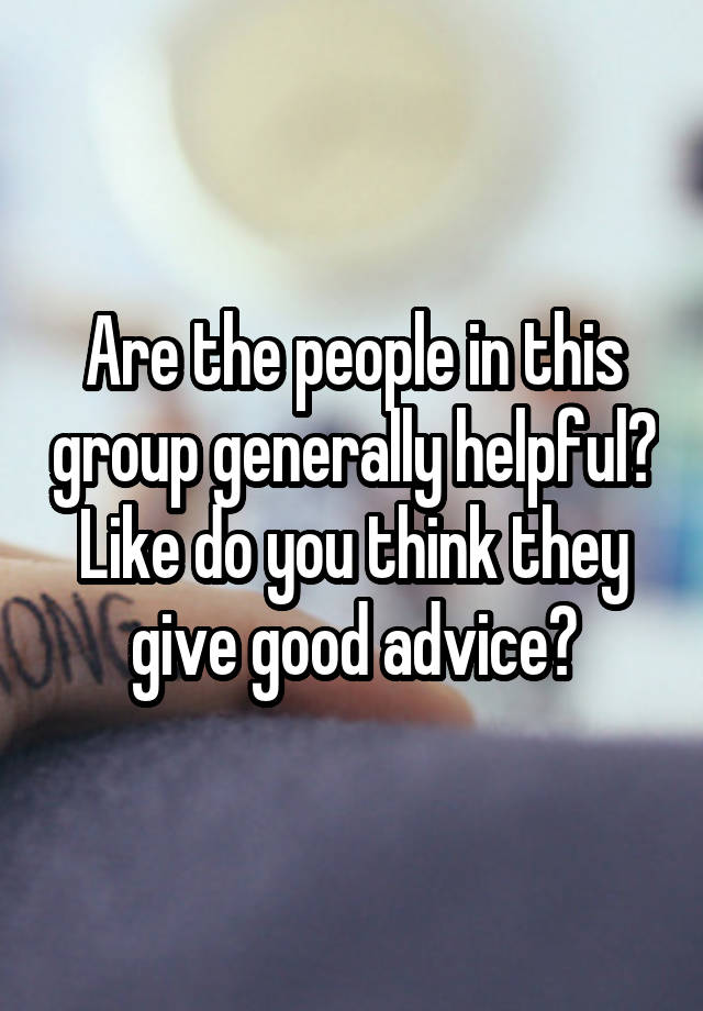 Are the people in this group generally helpful? Like do you think they give good advice?